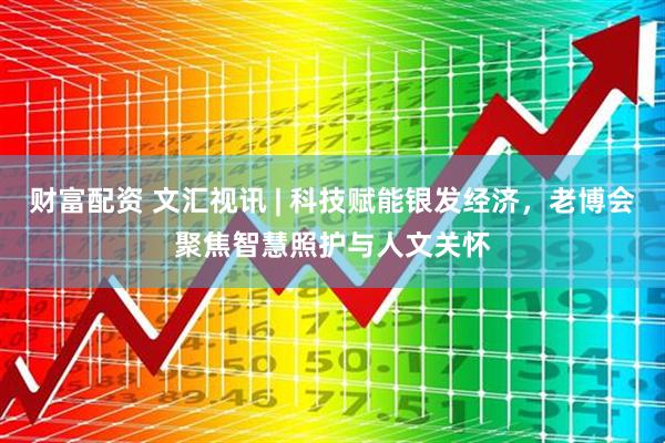 财富配资 文汇视讯 | 科技赋能银发经济，老博会聚焦智慧照护与人文关怀