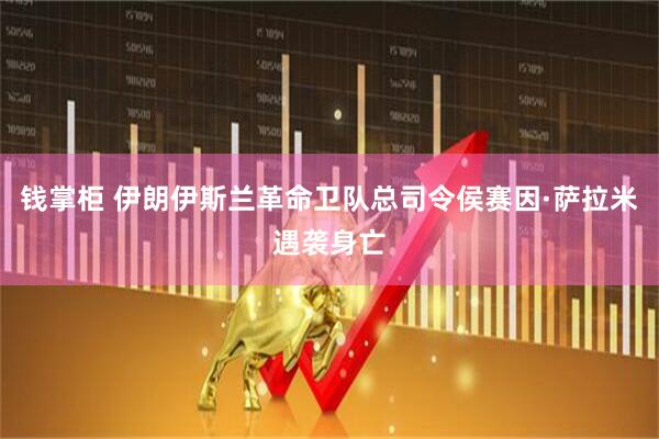 钱掌柜 伊朗伊斯兰革命卫队总司令侯赛因·萨拉米遇袭身亡