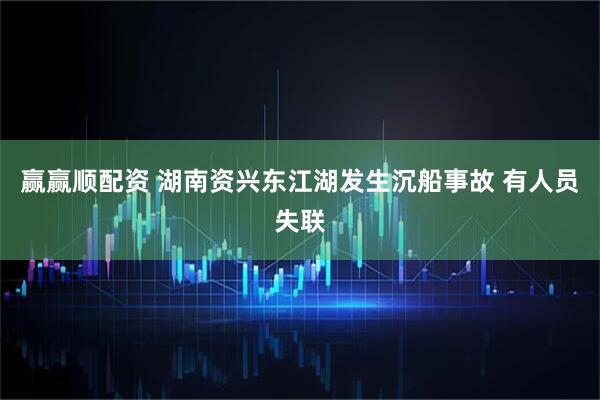赢赢顺配资 湖南资兴东江湖发生沉船事故 有人员失联