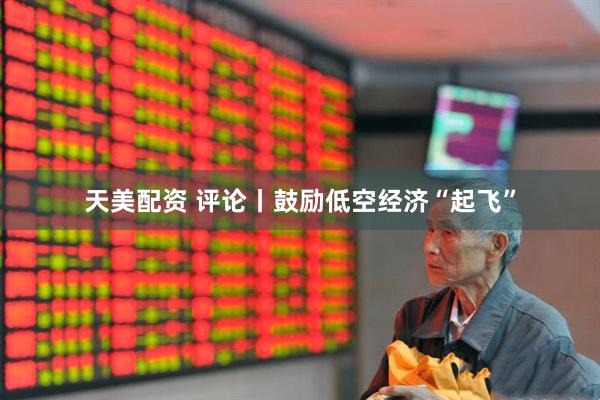 天美配资 评论丨鼓励低空经济“起飞”