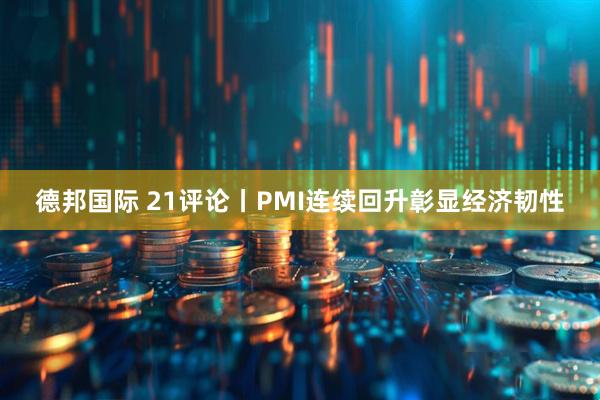 德邦国际 21评论丨PMI连续回升彰显经济韧性