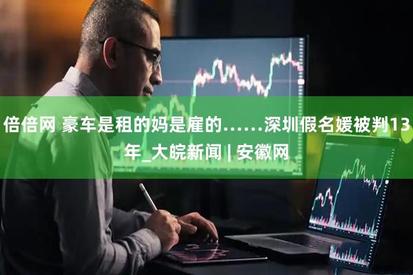 倍倍网 豪车是租的妈是雇的……深圳假名媛被判13年_大皖新闻 | 安徽网