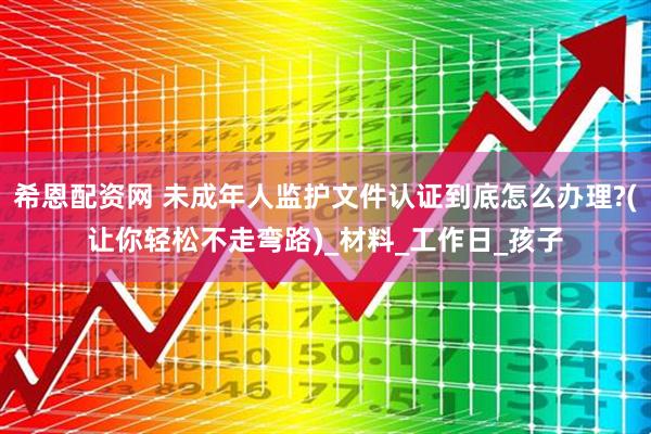 希恩配资网 未成年人监护文件认证到底怎么办理?(让你轻松不走弯路)_材料_工作日_孩子