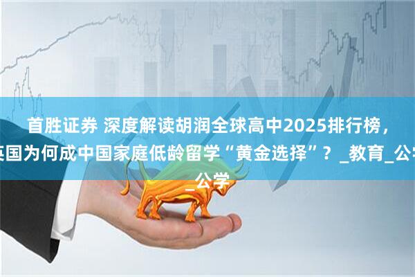首胜证券 深度解读胡润全球高中2025排行榜，英国为何成中国家庭低龄留学“黄金选择”？_教育_公学