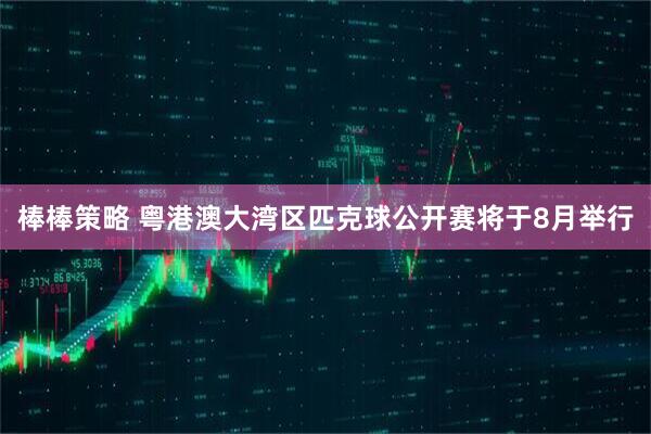 棒棒策略 粤港澳大湾区匹克球公开赛将于8月举行