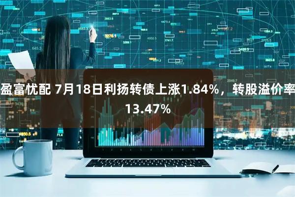 盈富忧配 7月18日利扬转债上涨1.84%，转股溢价率13.47%