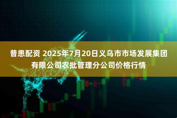 普患配资 2025年7月20日义乌市市场发展集团有限公司农批管理分公司价格行情