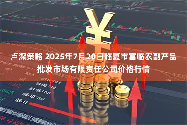 卢深策略 2025年7月20日临夏市富临农副产品批发市场有限责任公司价格行情