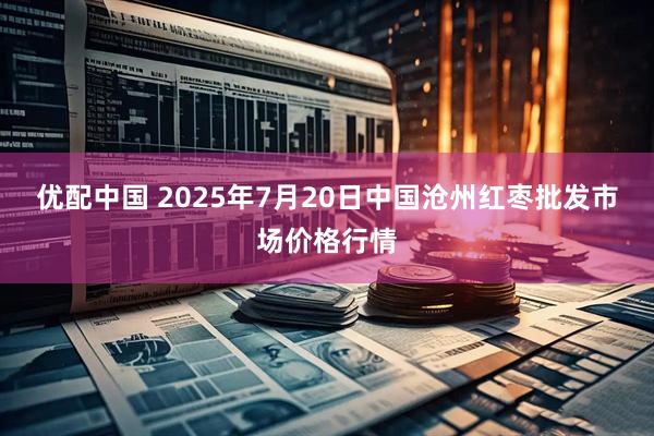 优配中国 2025年7月20日中国沧州红枣批发市场价格行情