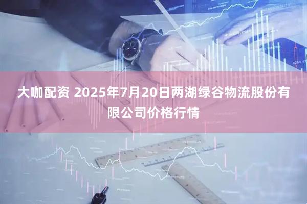 大咖配资 2025年7月20日两湖绿谷物流股份有限公司价格行情