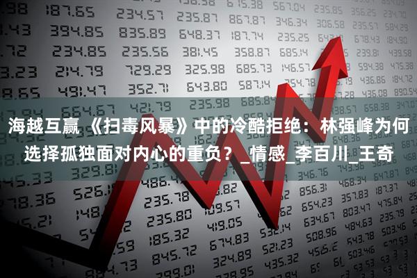 海越互赢 《扫毒风暴》中的冷酷拒绝：林强峰为何选择孤独面对内心的重负？_情感_李百川_王奇