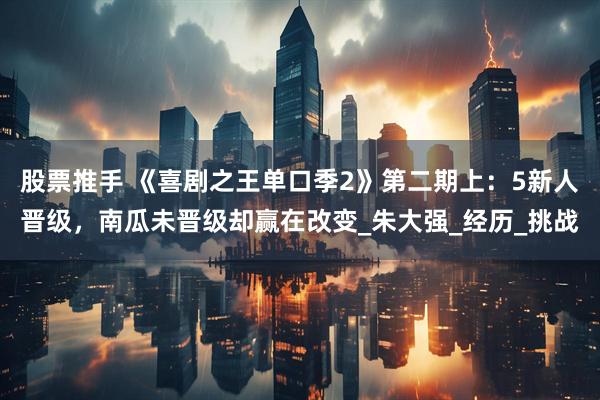 股票推手 《喜剧之王单口季2》第二期上：5新人晋级，南瓜未晋级却赢在改变_朱大强_经历_挑战
