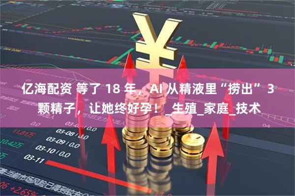 亿海配资 等了 18 年，AI 从精液里“捞出” 3 颗精子，让她终好孕！_生殖_家庭_技术