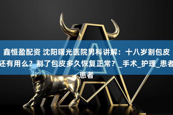 鑫恒盈配资 沈阳曙光医院男科讲解：十八岁割包皮还有用么？割了包皮多久恢复正常？_手术_护理_患者
