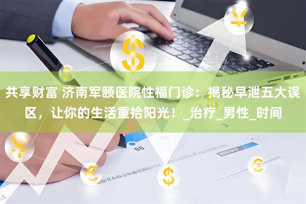 共享财富 济南军颐医院性福门诊：揭秘早泄五大误区，让你的生活重拾阳光！_治疗_男性_时间