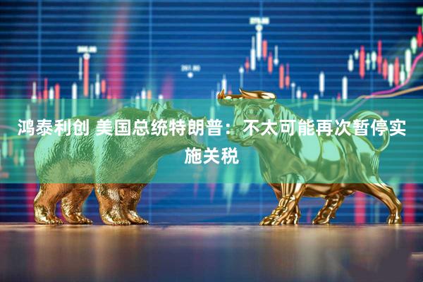 鸿泰利创 美国总统特朗普：不太可能再次暂停实施关税