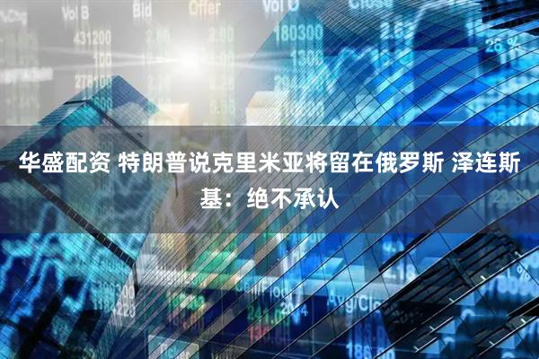 华盛配资 特朗普说克里米亚将留在俄罗斯 泽连斯基：绝不承认