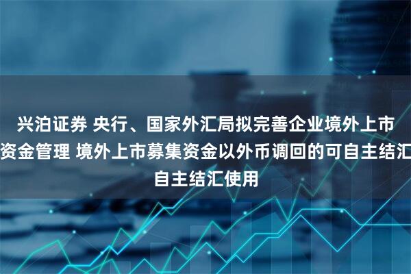 兴泊证券 央行、国家外汇局拟完善企业境外上市跨境资金管理 境外上市募集资金以外币调回的可自主结汇使用