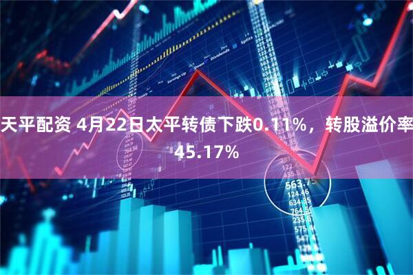 天平配资 4月22日太平转债下跌0.11%，转股溢价率45.17%