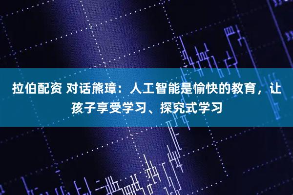 拉伯配资 对话熊璋：人工智能是愉快的教育，让孩子享受学习、探究式学习