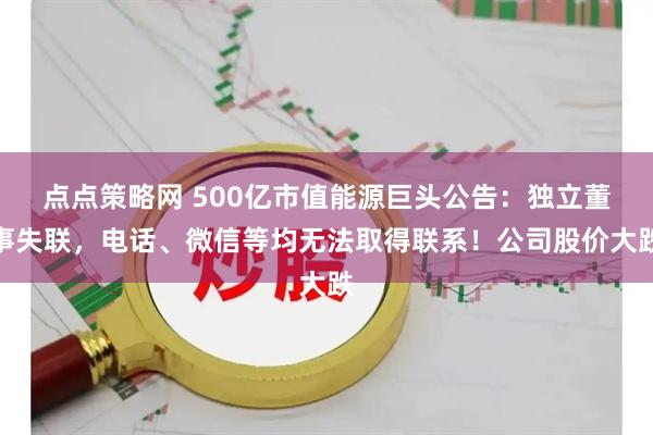 点点策略网 500亿市值能源巨头公告：独立董事失联，电话、微信等均无法取得联系！公司股价大跌