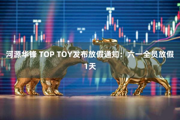 河源华锋 TOP TOY发布放假通知：六一全员放假1天