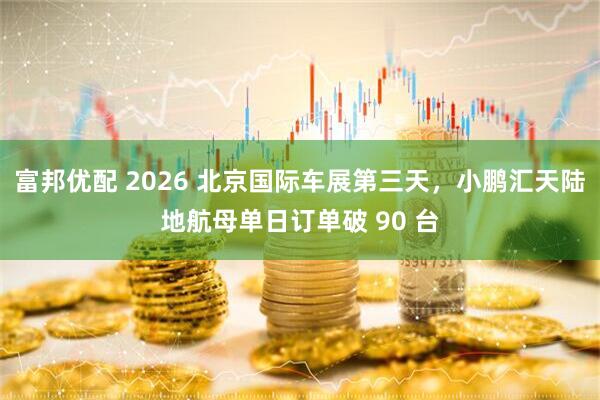 富邦优配 2026 北京国际车展第三天，小鹏汇天陆地航母单日订单破 90 台